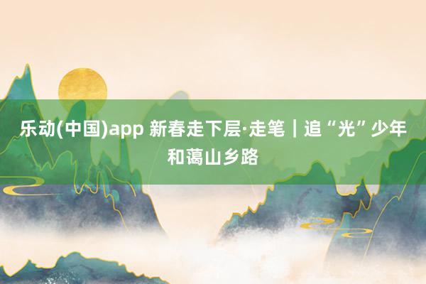 乐动(中国)app 新春走下层·走笔｜追“光”少年和蔼山乡路
