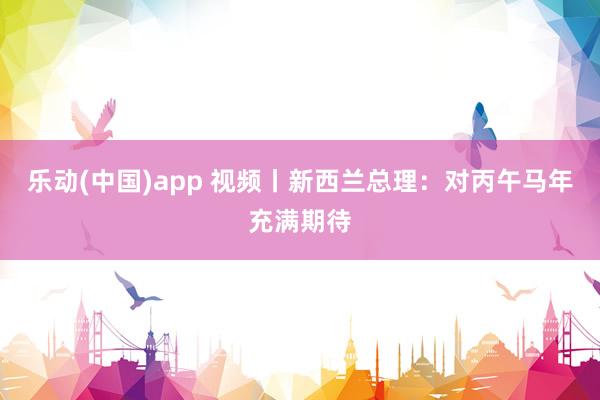 乐动(中国)app 视频丨新西兰总理：对丙午马年充满期待