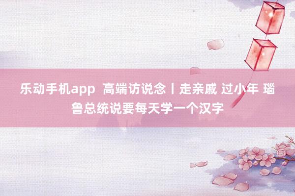 乐动手机app  高端访说念丨走亲戚 过小年 瑙鲁总统说要每天学一个汉字