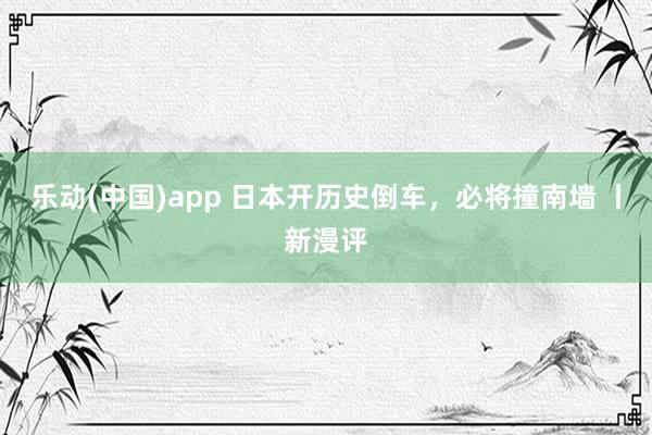 乐动(中国)app 日本开历史倒车，必将撞南墙 丨新漫评