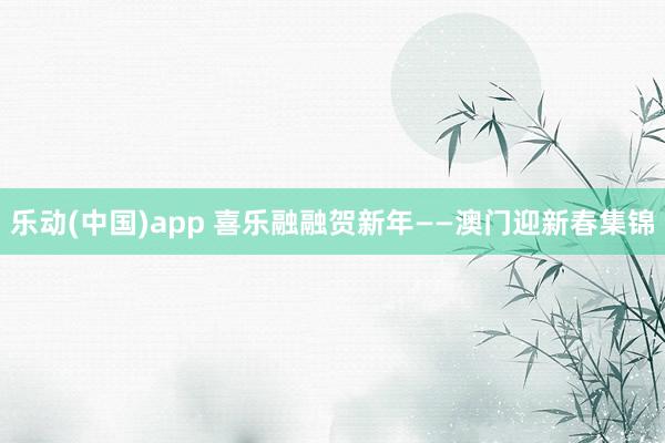 乐动(中国)app 喜乐融融贺新年——澳门迎新春集锦