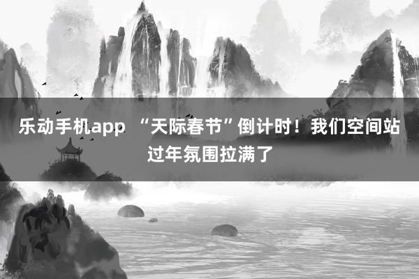 乐动手机app  “天际春节”倒计时！我们空间站过年氛围拉满了