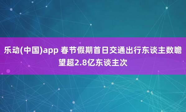 乐动(中国)app 春节假期首日交通出行东谈主数瞻望超2.8亿东谈主次