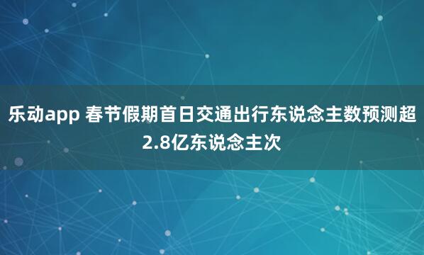 乐动app 春节假期首日交通出行东说念主数预测超2.8亿东说念主次