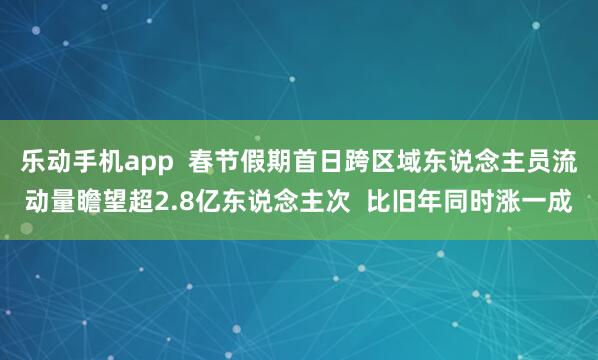 乐动手机app  春节假期首日跨区域东说念主员流动量瞻望超2.8亿东说念主次  比旧年同时涨一成