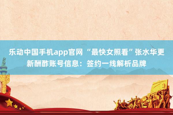 乐动中国手机app官网 “最快女照看”张水华更新酬酢账号信息：签约一线解析品牌