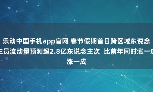 乐动中国手机app官网 春节假期首日跨区域东说念主员流动量预测超2.8亿东说念主次  比前年同时涨一成