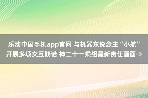 乐动中国手机app官网 与机器东说念主“小航”开展多项交互践诺 神二十一乘组最新责任画面→