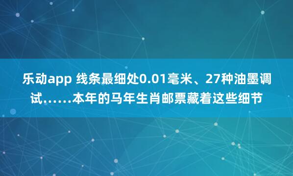 乐动app 线条最细处0.01毫米、27种油墨调试……本年的马年生肖邮票藏着这些细节