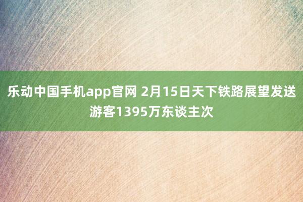 乐动中国手机app官网 2月15日天下铁路展望发送游客1395万东谈主次