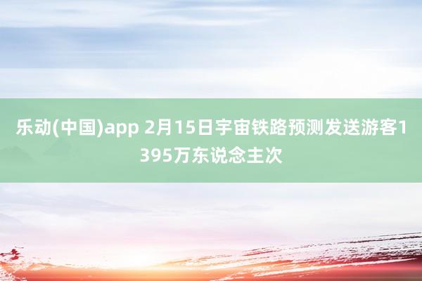 乐动(中国)app 2月15日宇宙铁路预测发送游客1395万东说念主次