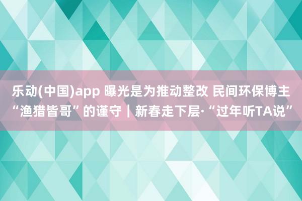 乐动(中国)app 曝光是为推动整改 民间环保博主“渔猎皆哥”的谨守｜新春走下层·“过年听TA说”