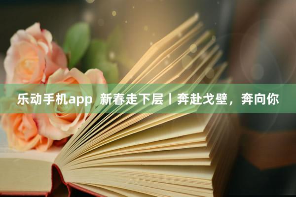 乐动手机app  新春走下层丨奔赴戈壁，奔向你