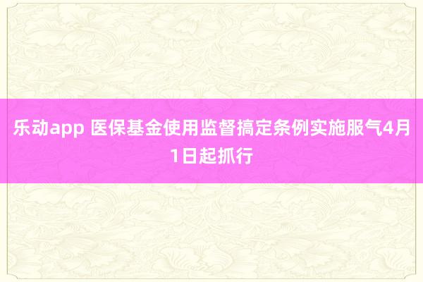 乐动app 医保基金使用监督搞定条例实施服气4月1日起抓行