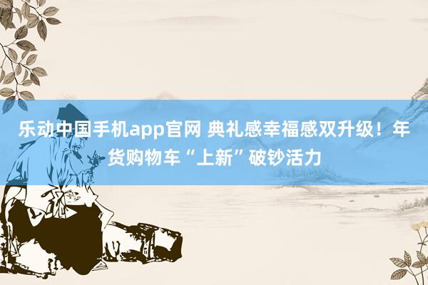 乐动中国手机app官网 典礼感幸福感双升级！年货购物车“上新”破钞活力