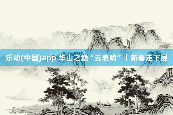 乐动(中国)app 华山之巅“云表哨”丨新春走下层