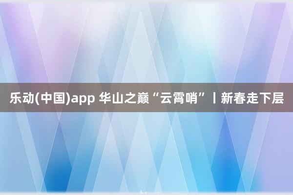 乐动(中国)app 华山之巅“云霄哨”丨新春走下层