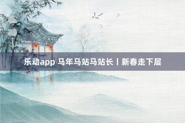 乐动app 马年马站马站长丨新春走下层