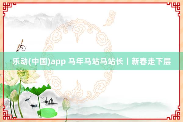 乐动(中国)app 马年马站马站长丨新春走下层
