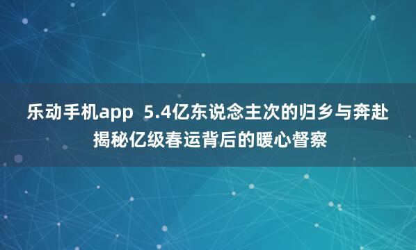 乐动手机app  5.4亿东说念主次的归乡与奔赴 揭秘亿级春运背后的暖心督察