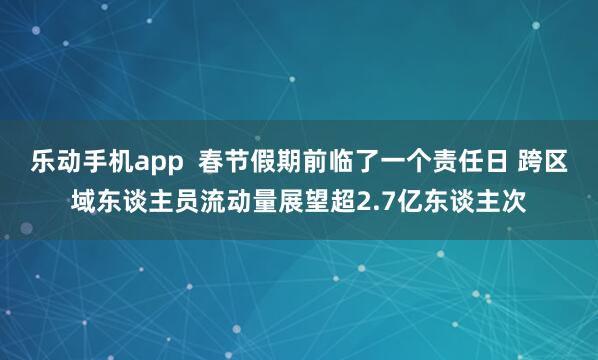 乐动手机app  春节假期前临了一个责任日 跨区域东谈主员流动量展望超2.7亿东谈主次