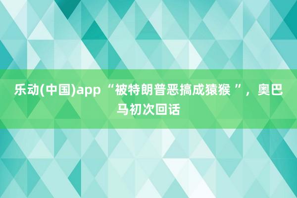 乐动(中国)app “被特朗普恶搞成猿猴 ”，奥巴马初次回话