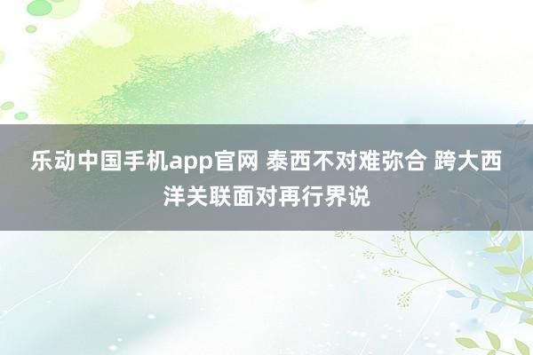 乐动中国手机app官网 泰西不对难弥合 跨大西洋关联面对再行界说