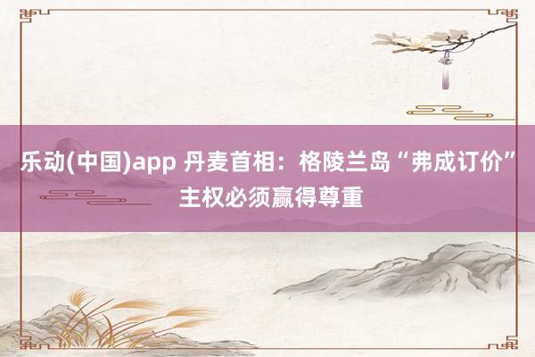 乐动(中国)app 丹麦首相：格陵兰岛“弗成订价” 主权必须赢得尊重