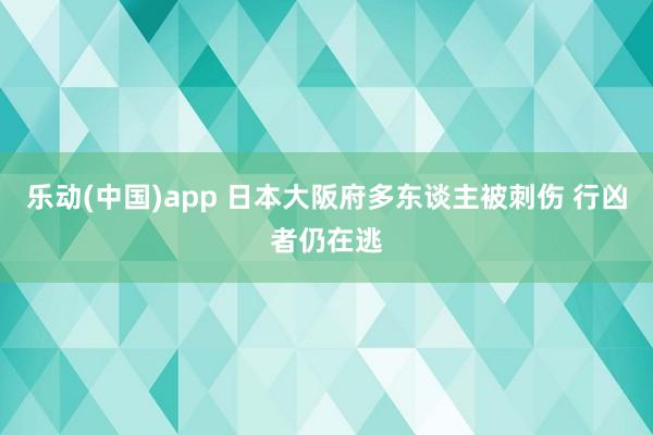 乐动(中国)app 日本大阪府多东谈主被刺伤 行凶者仍在逃