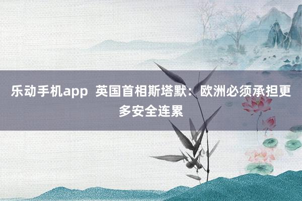 乐动手机app  英国首相斯塔默：欧洲必须承担更多安全连累