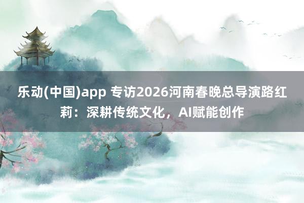 乐动(中国)app 专访2026河南春晚总导演路红莉：深耕传统文化，AI赋能创作