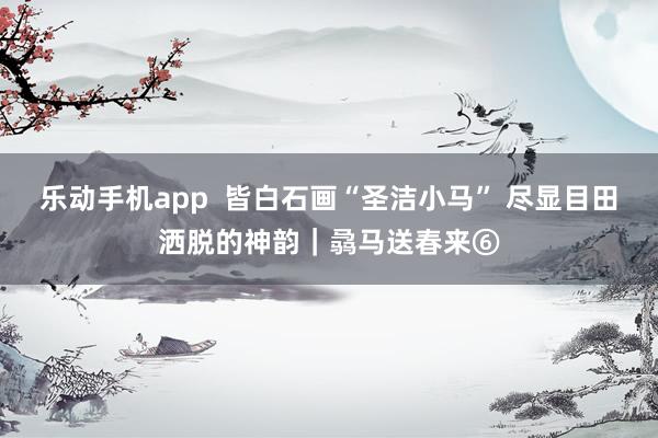 乐动手机app  皆白石画“圣洁小马” 尽显目田洒脱的神韵｜骉马送春来⑥
