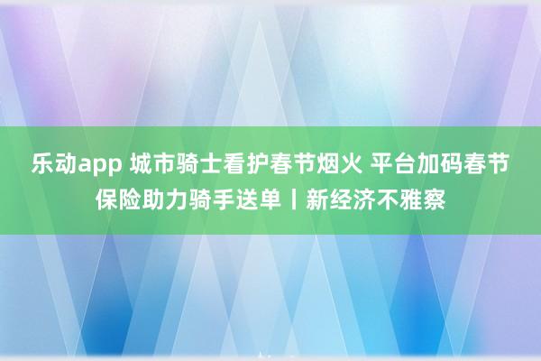 乐动app 城市骑士看护春节烟火 平台加码春节保险助力骑手送单丨新经济不雅察