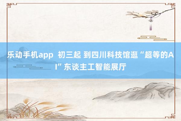 乐动手机app  初三起 到四川科技馆逛“超等的AI”东谈主工智能展厅