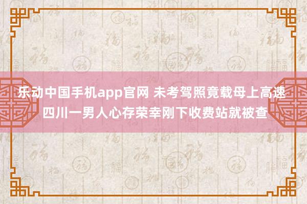 乐动中国手机app官网 未考驾照竟载母上高速  四川一男人心存荣幸刚下收费站就被查