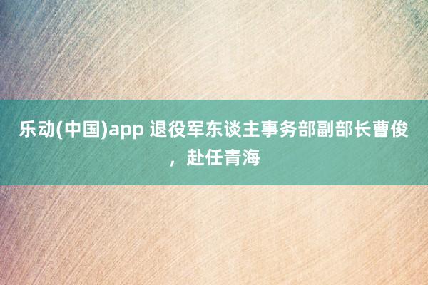 乐动(中国)app 退役军东谈主事务部副部长曹俊，赴任青海