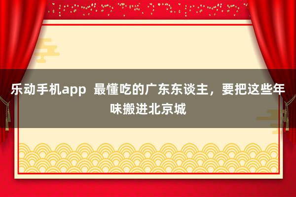 乐动手机app  最懂吃的广东东谈主，要把这些年味搬进北京城