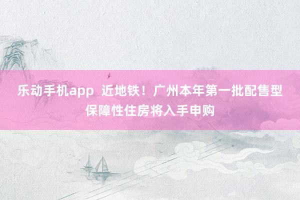 乐动手机app  近地铁！广州本年第一批配售型保障性住房将入手申购
