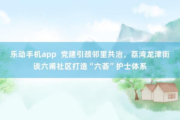 乐动手机app  党建引颈邻里共治，荔湾龙津街谈六甫社区打造“六荟”护士体系