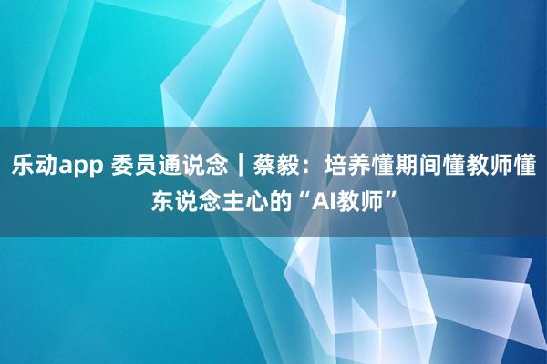 乐动app 委员通说念｜蔡毅：培养懂期间懂教师懂东说念主心的“AI教师”