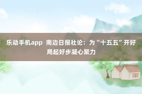 乐动手机app  南边日报社论：为“十五五”开好局起好步凝心聚力