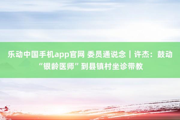 乐动中国手机app官网 委员通说念｜许杰：鼓动“银龄医师”到县镇村坐诊带教