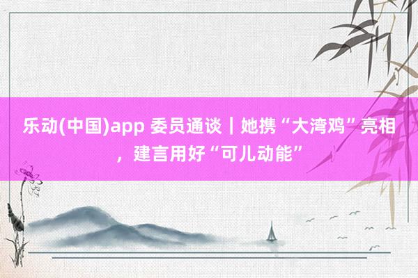 乐动(中国)app 委员通谈｜她携“大湾鸡”亮相，建言用好“可儿动能”