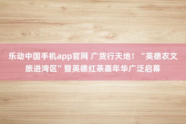 乐动中国手机app官网 广货行天地！“英德农文旅进湾区”暨英德红茶嘉年华广泛启幕
