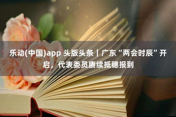 乐动(中国)app 头版头条｜广东“两会时辰”开启，代表委员赓续抵穗报到