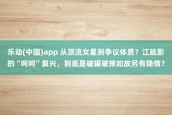 乐动(中国)app 从顶流女星到争议体质？江疏影的“呵呵”复兴，到底是破罐破摔如故另有隐情？