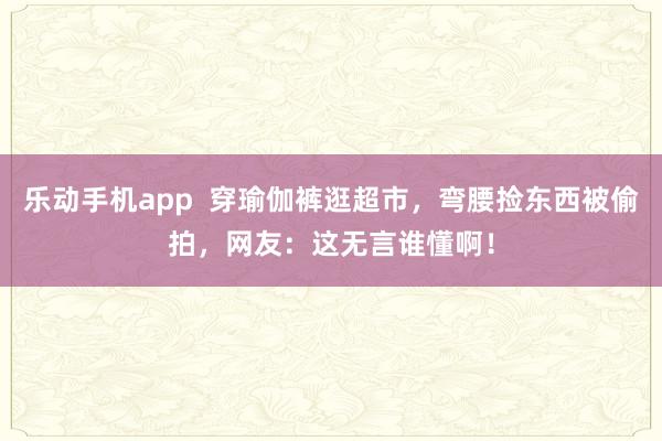 乐动手机app  穿瑜伽裤逛超市，弯腰捡东西被偷拍，网友：这无言谁懂啊！