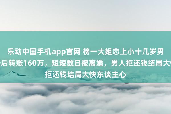 乐动中国手机app官网 榜一大姐恋上小十几岁男主播，同居后转账160万，短短数日被离婚，男人拒还钱结局大快东谈主心