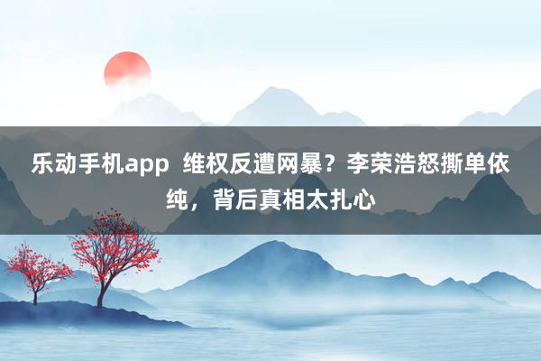乐动手机app  维权反遭网暴？李荣浩怒撕单依纯，背后真相太扎心