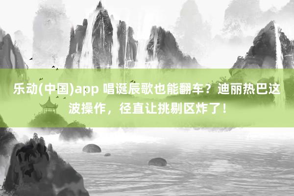 乐动(中国)app 唱诞辰歌也能翻车？迪丽热巴这波操作，径直让挑剔区炸了！